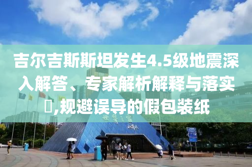 吉爾吉斯斯坦發(fā)生4.5級(jí)地震深入解答、專家解析解釋與落實(shí)?,規(guī)避誤導(dǎo)的假包裝紙