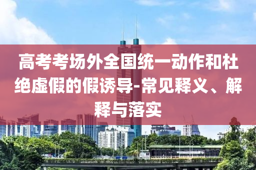 高考考場外全國統(tǒng)一動(dòng)作和杜絕虛假的假誘導(dǎo)-常見釋義、解釋與落實(shí)