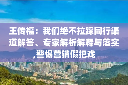 王傳福：我們絕不拉踩同行渠道解答、專家解析解釋與落實,警惕營銷假把戲