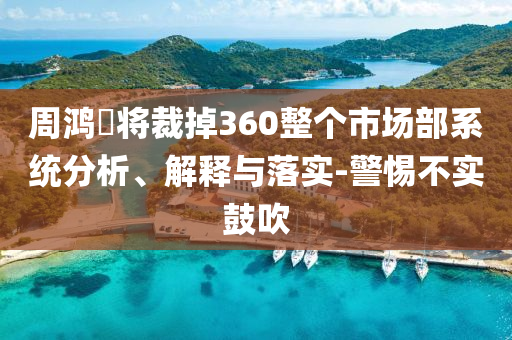 周鴻祎將裁掉360整個市場部系統(tǒng)分析、解釋與落實-警惕不實鼓吹