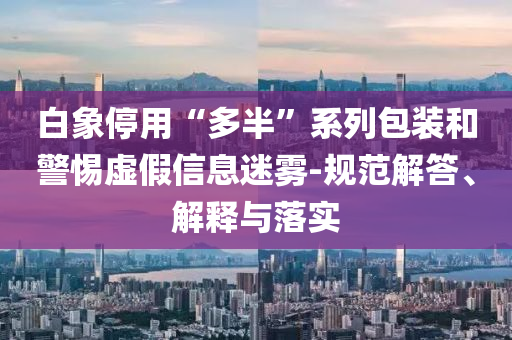 白象停用“多半”系列包裝和警惕虛假信息迷霧-規(guī)范解答、解釋與落實