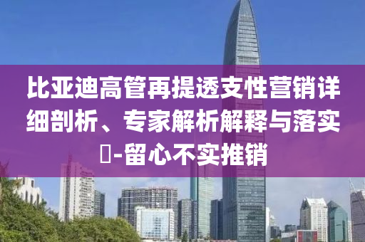 比亞迪高管再提透支性營銷詳細剖析、專家解析解釋與落實?-留心不實推銷