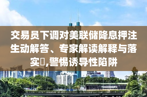 交易員下調(diào)對美聯(lián)儲降息押注生動解答、專家解讀解釋與落實?,警惕誘導(dǎo)性陷阱