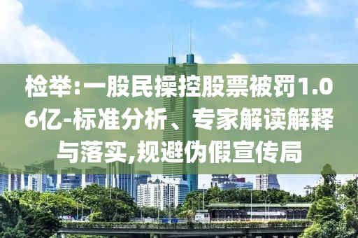 檢舉:一股民操控股票被罰1.06億-標(biāo)準(zhǔn)分析、專家解讀解釋與落實,規(guī)避偽假宣傳局