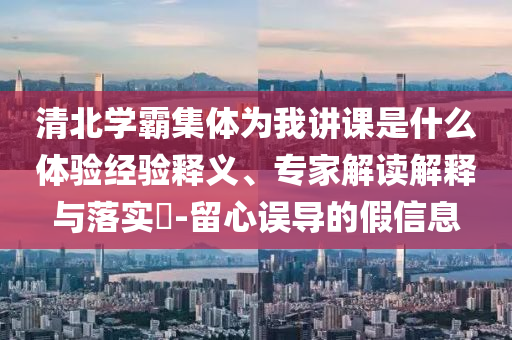 清北學(xué)霸集體為我講課是什么體驗經(jīng)驗釋義、專家解讀解釋與落實?-留心誤導(dǎo)的假信息