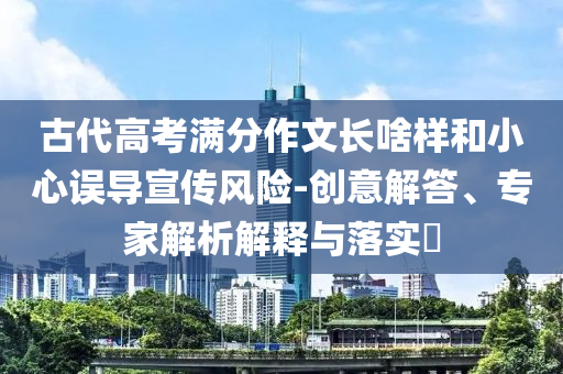 古代高考滿分作文長啥樣和小心誤導(dǎo)宣傳風(fēng)險-創(chuàng)意解答、專家解析解釋與落實?