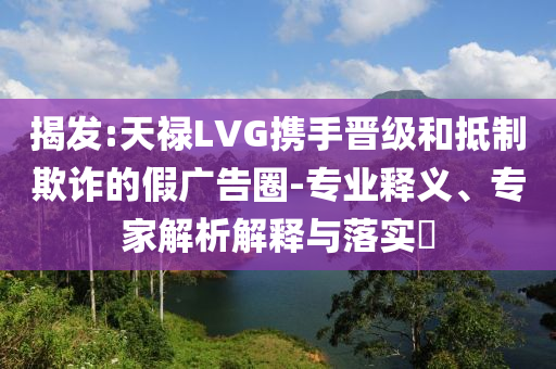 揭發(fā):天祿LVG攜手晉級(jí)和抵制欺詐的假?gòu)V告圈-專業(yè)釋義、專家解析解釋與落實(shí)?
