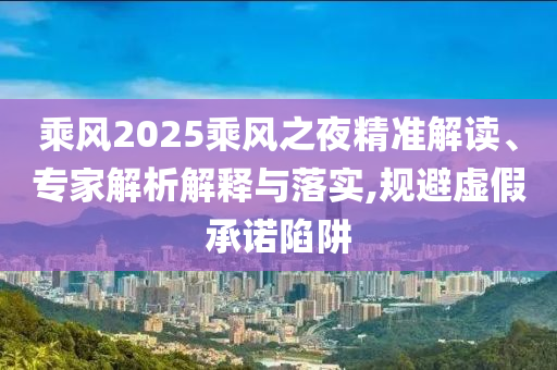 乘風2025乘風之夜精準解讀、專家解析解釋與落實,規(guī)避虛假承諾陷阱