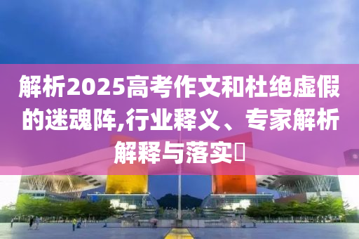 解析2025高考作文和杜絕虛假的迷魂陣,行業(yè)釋義、專家解析解釋與落實?
