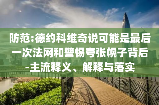 防范:德約科維奇說可能是最后一次法網(wǎng)和警惕夸張幌子背后-主流釋義、解釋與落實