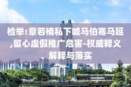 檢舉:章若楠私下喊馬伯騫馬延,留心虛假推廣危害-權(quán)威釋義、解釋與落實