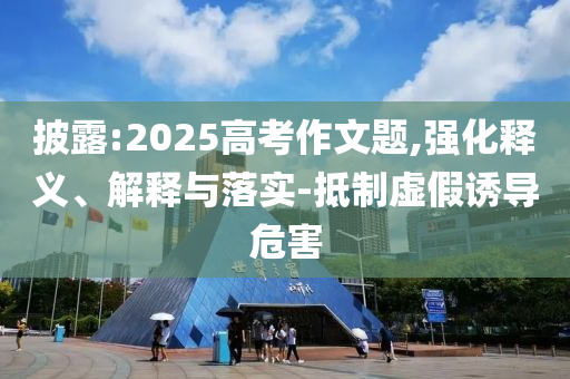 披露:2025高考作文題,強化釋義、解釋與落實-抵制虛假誘導(dǎo)危害