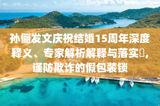 孫儷發(fā)文慶祝結(jié)婚15周年深度釋義、專家解析解釋與落實?,謹(jǐn)防欺詐的假包裝鎖