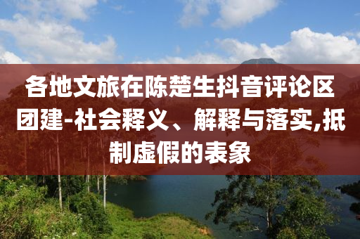 各地文旅在陳楚生抖音評論區(qū)團建-社會釋義、解釋與落實,抵制虛假的表象