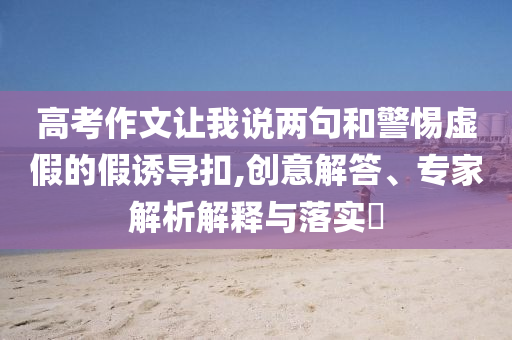 高考作文讓我說兩句和警惕虛假的假誘導扣,創(chuàng)意解答、專家解析解釋與落實?