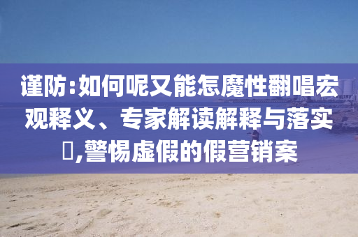 謹防:如何呢又能怎魔性翻唱宏觀釋義、專家解讀解釋與落實?,警惕虛假的假營銷案
