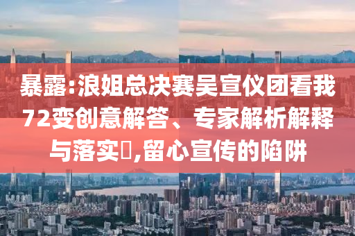 暴露:浪姐總決賽吳宣儀團看我72變創(chuàng)意解答、專家解析解釋與落實?,留心宣傳的陷阱