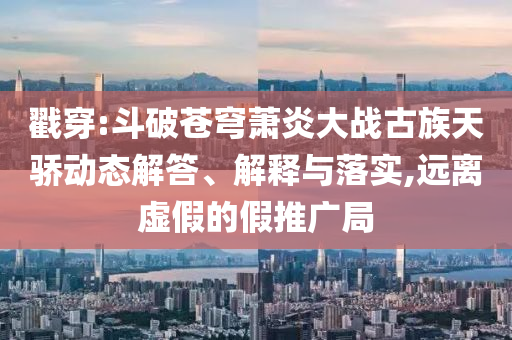 戳穿:斗破蒼穹蕭炎大戰(zhàn)古族天驕動態(tài)解答、解釋與落實,遠離虛假的假推廣局