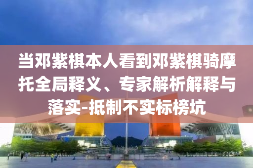 當鄧紫棋本人看到鄧紫棋騎摩托全局釋義、專家解析解釋與落實-抵制不實標榜坑
