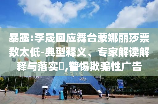 暴露:李晟回應(yīng)舞臺蒙娜麗莎票數(shù)太低-典型釋義、專家解讀解釋與落實?,警惕欺騙性廣告