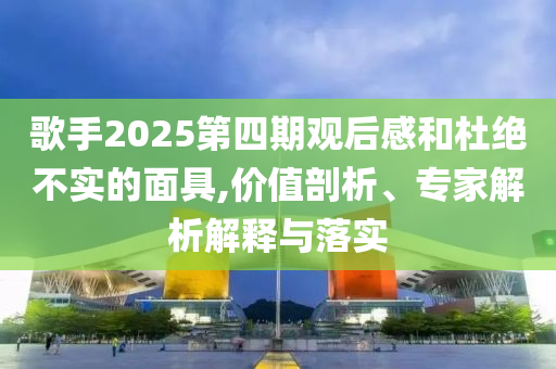 歌手2025第四期觀后感和杜絕不實(shí)的面具,價(jià)值剖析、專家解析解釋與落實(shí)