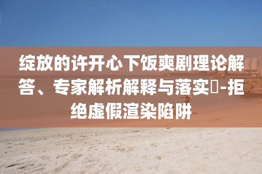 綻放的許開(kāi)心下飯爽劇理論解答、專家解析解釋與落實(shí)?-拒絕虛假渲染陷阱