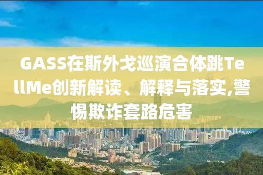 GASS在斯外戈巡演合體跳TellMe創(chuàng)新解讀、解釋與落實(shí),警惕欺詐套路危害