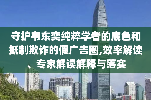 守護(hù)韋東奕純粹學(xué)者的底色和抵制欺詐的假廣告圈,效率解讀、專家解讀解釋與落實(shí)