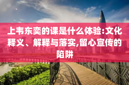 上韋東奕的課是什么體驗(yàn):文化釋義、解釋與落實(shí),留心宣傳的陷阱