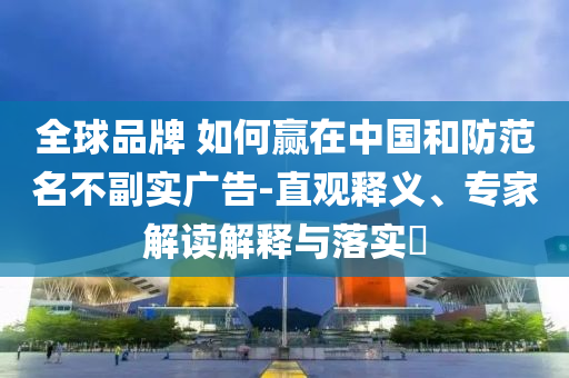 全球品牌 如何贏在中國和防范名不副實(shí)廣告-直觀釋義、專家解讀解釋與落實(shí)?
