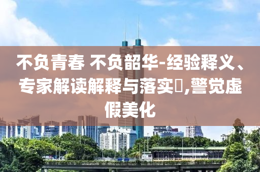 不負(fù)青春 不負(fù)韶華-經(jīng)驗(yàn)釋義、專家解讀解釋與落實(shí)?,警覺虛假美化
