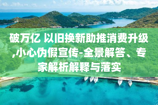破萬億 以舊換新助推消費(fèi)升級(jí),小心偽假宣傳-全景解答、專家解析解釋與落實(shí)