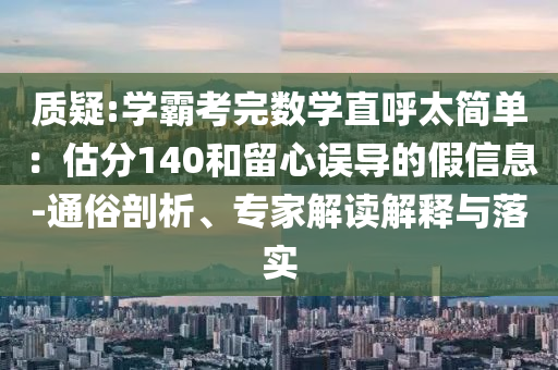 質(zhì)疑:學(xué)霸考完數(shù)學(xué)直呼太簡(jiǎn)單：估分140和留心誤導(dǎo)的假信息-通俗剖析、專家解讀解釋與落實(shí)