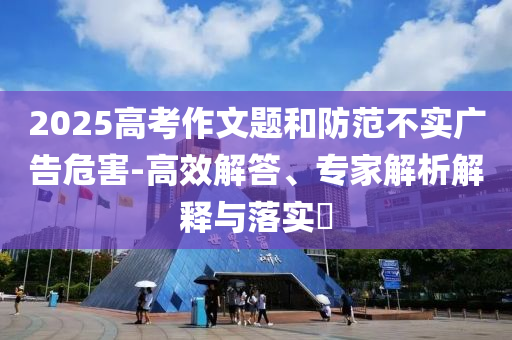 2025高考作文題和防范不實(shí)廣告危害-高效解答、專家解析解釋與落實(shí)?