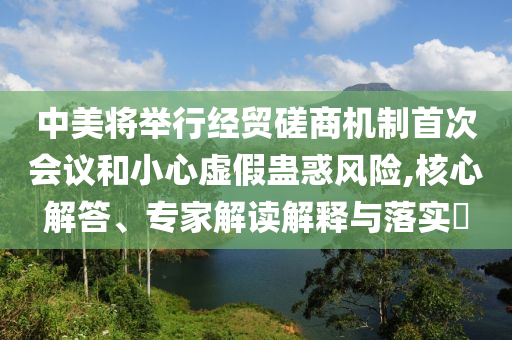 中美將舉行經(jīng)貿(mào)磋商機(jī)制首次會(huì)議和小心虛假蠱惑風(fēng)險(xiǎn),核心解答、專家解讀解釋與落實(shí)?