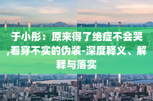 于小彤：原來得了絕癥不會(huì)哭,看穿不實(shí)的偽裝-深度釋義、解釋與落實(shí)