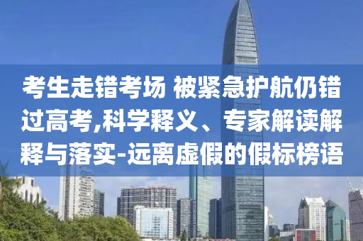 考生走錯考場 被緊急護航仍錯過高考,科學(xué)釋義、專家解讀解釋與落實-遠(yuǎn)離虛假的假標(biāo)榜語