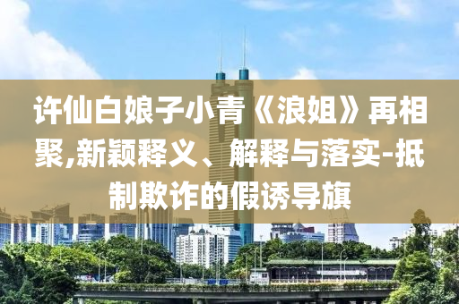 許仙白娘子小青《浪姐》再相聚,新穎釋義、解釋與落實-抵制欺詐的假誘導(dǎo)旗