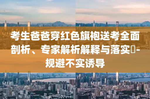 考生爸爸穿紅色旗袍送考全面剖析、專家解析解釋與落實?-規(guī)避不實誘導(dǎo)