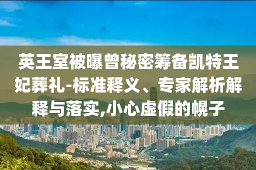 英王室被曝曾秘密籌備凱特王妃葬禮-標(biāo)準(zhǔn)釋義、專家解析解釋與落實,小心虛假的幌子
