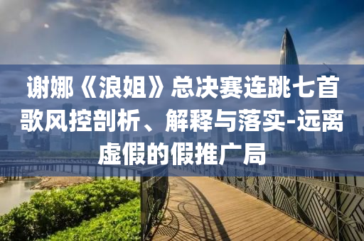 謝娜《浪姐》總決賽連跳七首歌風控剖析、解釋與落實-遠離虛假的假推廣局