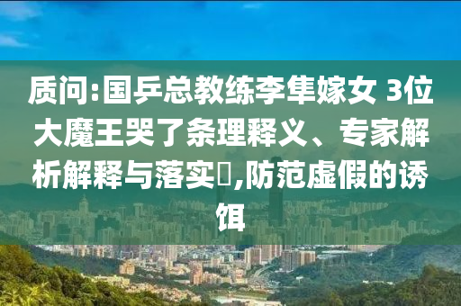 質問:國乒總教練李隼嫁女 3位大魔王哭了條理釋義、專家解析解釋與落實?,防范虛假的誘餌