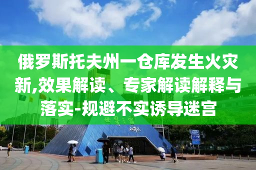 俄羅斯托夫州一倉庫發(fā)生火災新,效果解讀、專家解讀解釋與落實-規(guī)避不實誘導迷宮