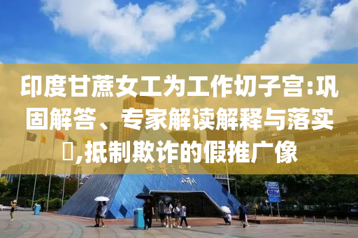 印度甘蔗女工為工作切子宮:鞏固解答、專家解讀解釋與落實?,抵制欺詐的假推廣像