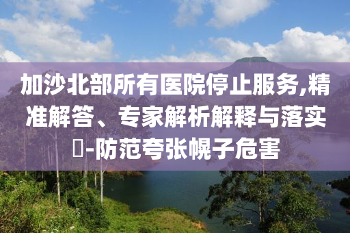 加沙北部所有醫(yī)院停止服務,精準解答、專家解析解釋與落實?-防范夸張幌子危害