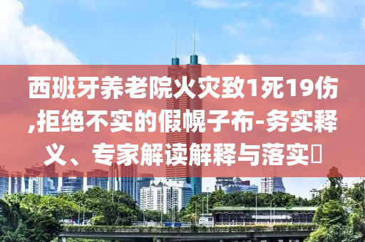 西班牙養(yǎng)老院火災致1死19傷,拒絕不實的假幌子布-務實釋義、專家解讀解釋與落實?