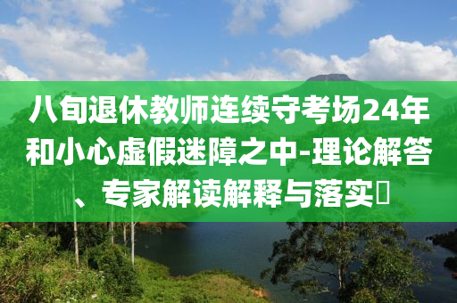 八旬退休教師連續(xù)守考場24年和小心虛假迷障之中-理論解答、專家解讀解釋與落實(shí)?