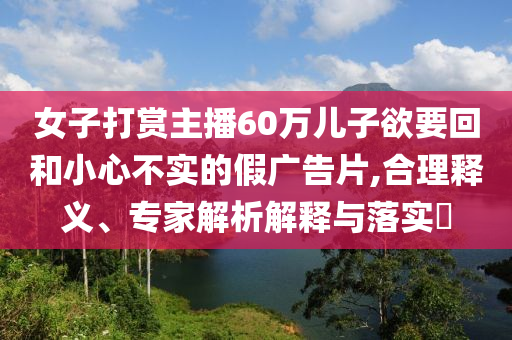女子打賞主播60萬兒子欲要回和小心不實的假廣告片,合理釋義、專家解析解釋與落實?
