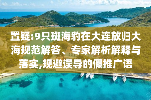置疑:9只斑海豹在大連放歸大海規(guī)范解答、專家解析解釋與落實,規(guī)避誤導的假推廣語
