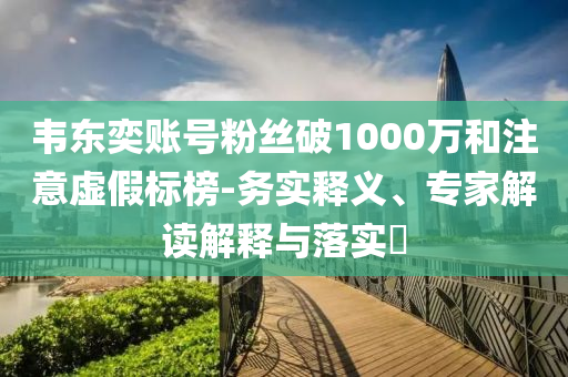韋東奕賬號粉絲破1000萬和注意虛假標榜-務(wù)實釋義、專家解讀解釋與落實?